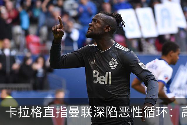 卡拉格直指曼联深陷恶性循环：高薪冗员难清理，砸钱无效难争欧冠